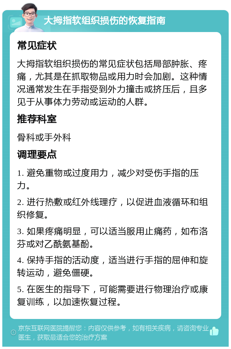 大拇指软组织损伤的恢复指南 常见症状 大拇指软组织损伤的常见症状包括局部肿胀、疼痛，尤其是在抓取物品或用力时会加剧。这种情况通常发生在手指受到外力撞击或挤压后，且多见于从事体力劳动或运动的人群。 推荐科室 骨科或手外科 调理要点 1. 避免重物或过度用力，减少对受伤手指的压力。 2. 进行热敷或红外线理疗，以促进血液循环和组织修复。 3. 如果疼痛明显，可以适当服用止痛药，如布洛芬或对乙酰氨基酚。 4. 保持手指的活动度，适当进行手指的屈伸和旋转运动，避免僵硬。 5. 在医生的指导下，可能需要进行物理治疗或康复训练，以加速恢复过程。