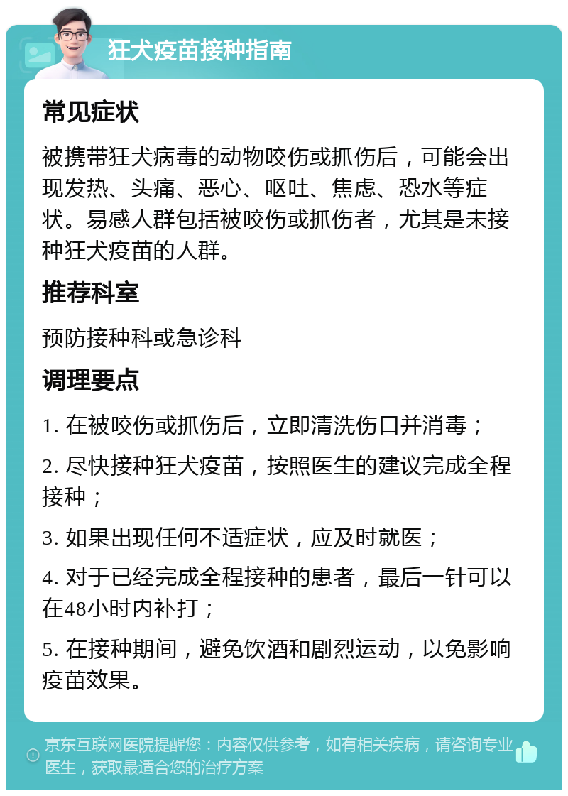 狂犬疫苗接种指南 常见症状 被携带狂犬病毒的动物咬伤或抓伤后，可能会出现发热、头痛、恶心、呕吐、焦虑、恐水等症状。易感人群包括被咬伤或抓伤者，尤其是未接种狂犬疫苗的人群。 推荐科室 预防接种科或急诊科 调理要点 1. 在被咬伤或抓伤后，立即清洗伤口并消毒； 2. 尽快接种狂犬疫苗，按照医生的建议完成全程接种； 3. 如果出现任何不适症状，应及时就医； 4. 对于已经完成全程接种的患者，最后一针可以在48小时内补打； 5. 在接种期间，避免饮酒和剧烈运动，以免影响疫苗效果。