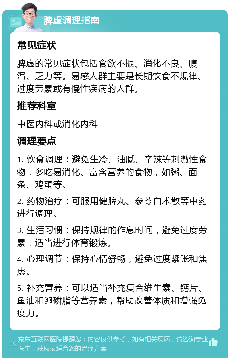 脾虚调理指南 常见症状 脾虚的常见症状包括食欲不振、消化不良、腹泻、乏力等。易感人群主要是长期饮食不规律、过度劳累或有慢性疾病的人群。 推荐科室 中医内科或消化内科 调理要点 1. 饮食调理：避免生冷、油腻、辛辣等刺激性食物，多吃易消化、富含营养的食物，如粥、面条、鸡蛋等。 2. 药物治疗：可服用健脾丸、参苓白术散等中药进行调理。 3. 生活习惯：保持规律的作息时间，避免过度劳累，适当进行体育锻炼。 4. 心理调节：保持心情舒畅，避免过度紧张和焦虑。 5. 补充营养：可以适当补充复合维生素、钙片、鱼油和卵磷脂等营养素，帮助改善体质和增强免疫力。