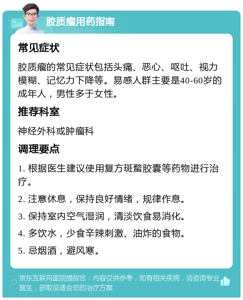 胶质瘤用药指南 常见症状 胶质瘤的常见症状包括头痛、恶心、呕吐、视力模糊、记忆力下降等。易感人群主要是40-60岁的成年人，男性多于女性。 推荐科室 神经外科或肿瘤科 调理要点 1. 根据医生建议使用复方斑蝥胶囊等药物进行治疗。 2. 注意休息，保持良好情绪，规律作息。 3. 保持室内空气湿润，清淡饮食易消化。 4. 多饮水，少食辛辣刺激、油炸的食物。 5. 忌烟酒，避风寒。