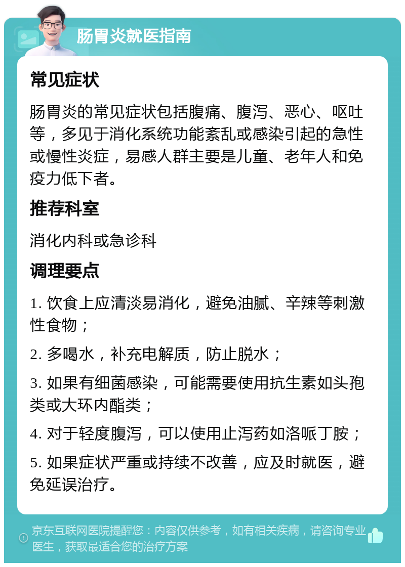 肠胃炎就医指南 常见症状 肠胃炎的常见症状包括腹痛、腹泻、恶心、呕吐等，多见于消化系统功能紊乱或感染引起的急性或慢性炎症，易感人群主要是儿童、老年人和免疫力低下者。 推荐科室 消化内科或急诊科 调理要点 1. 饮食上应清淡易消化，避免油腻、辛辣等刺激性食物； 2. 多喝水，补充电解质，防止脱水； 3. 如果有细菌感染，可能需要使用抗生素如头孢类或大环内酯类； 4. 对于轻度腹泻，可以使用止泻药如洛哌丁胺； 5. 如果症状严重或持续不改善，应及时就医，避免延误治疗。