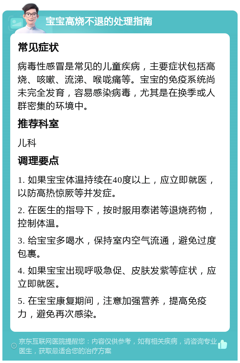 宝宝高烧不退的处理指南 常见症状 病毒性感冒是常见的儿童疾病，主要症状包括高烧、咳嗽、流涕、喉咙痛等。宝宝的免疫系统尚未完全发育，容易感染病毒，尤其是在换季或人群密集的环境中。 推荐科室 儿科 调理要点 1. 如果宝宝体温持续在40度以上，应立即就医，以防高热惊厥等并发症。 2. 在医生的指导下，按时服用泰诺等退烧药物，控制体温。 3. 给宝宝多喝水，保持室内空气流通，避免过度包裹。 4. 如果宝宝出现呼吸急促、皮肤发紫等症状，应立即就医。 5. 在宝宝康复期间，注意加强营养，提高免疫力，避免再次感染。