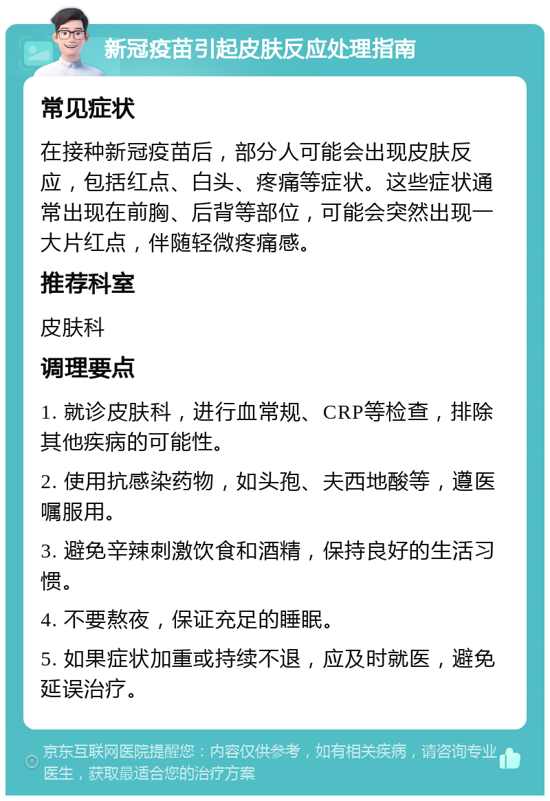 新冠疫苗引起皮肤反应处理指南 常见症状 在接种新冠疫苗后，部分人可能会出现皮肤反应，包括红点、白头、疼痛等症状。这些症状通常出现在前胸、后背等部位，可能会突然出现一大片红点，伴随轻微疼痛感。 推荐科室 皮肤科 调理要点 1. 就诊皮肤科，进行血常规、CRP等检查，排除其他疾病的可能性。 2. 使用抗感染药物，如头孢、夫西地酸等，遵医嘱服用。 3. 避免辛辣刺激饮食和酒精，保持良好的生活习惯。 4. 不要熬夜，保证充足的睡眠。 5. 如果症状加重或持续不退，应及时就医，避免延误治疗。