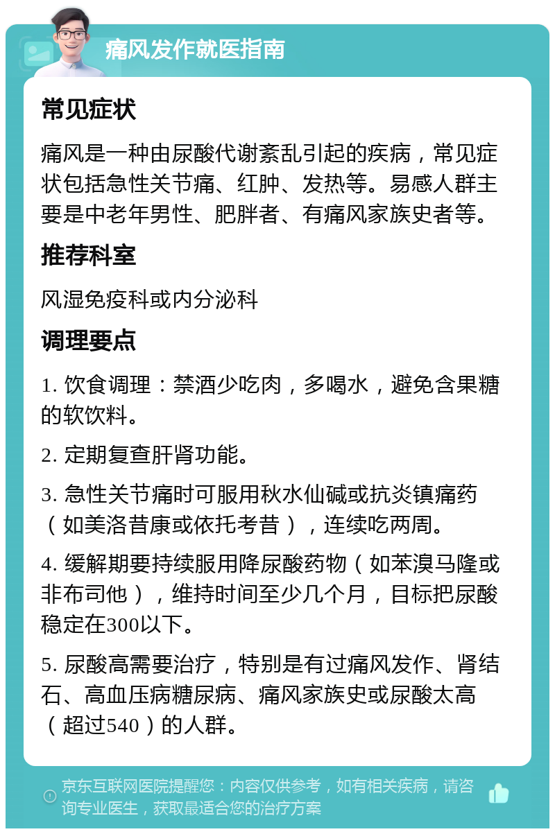 痛风发作就医指南 常见症状 痛风是一种由尿酸代谢紊乱引起的疾病，常见症状包括急性关节痛、红肿、发热等。易感人群主要是中老年男性、肥胖者、有痛风家族史者等。 推荐科室 风湿免疫科或内分泌科 调理要点 1. 饮食调理：禁酒少吃肉，多喝水，避免含果糖的软饮料。 2. 定期复查肝肾功能。 3. 急性关节痛时可服用秋水仙碱或抗炎镇痛药（如美洛昔康或依托考昔），连续吃两周。 4. 缓解期要持续服用降尿酸药物（如苯溴马隆或非布司他），维持时间至少几个月，目标把尿酸稳定在300以下。 5. 尿酸高需要治疗，特别是有过痛风发作、肾结石、高血压病糖尿病、痛风家族史或尿酸太高（超过540）的人群。