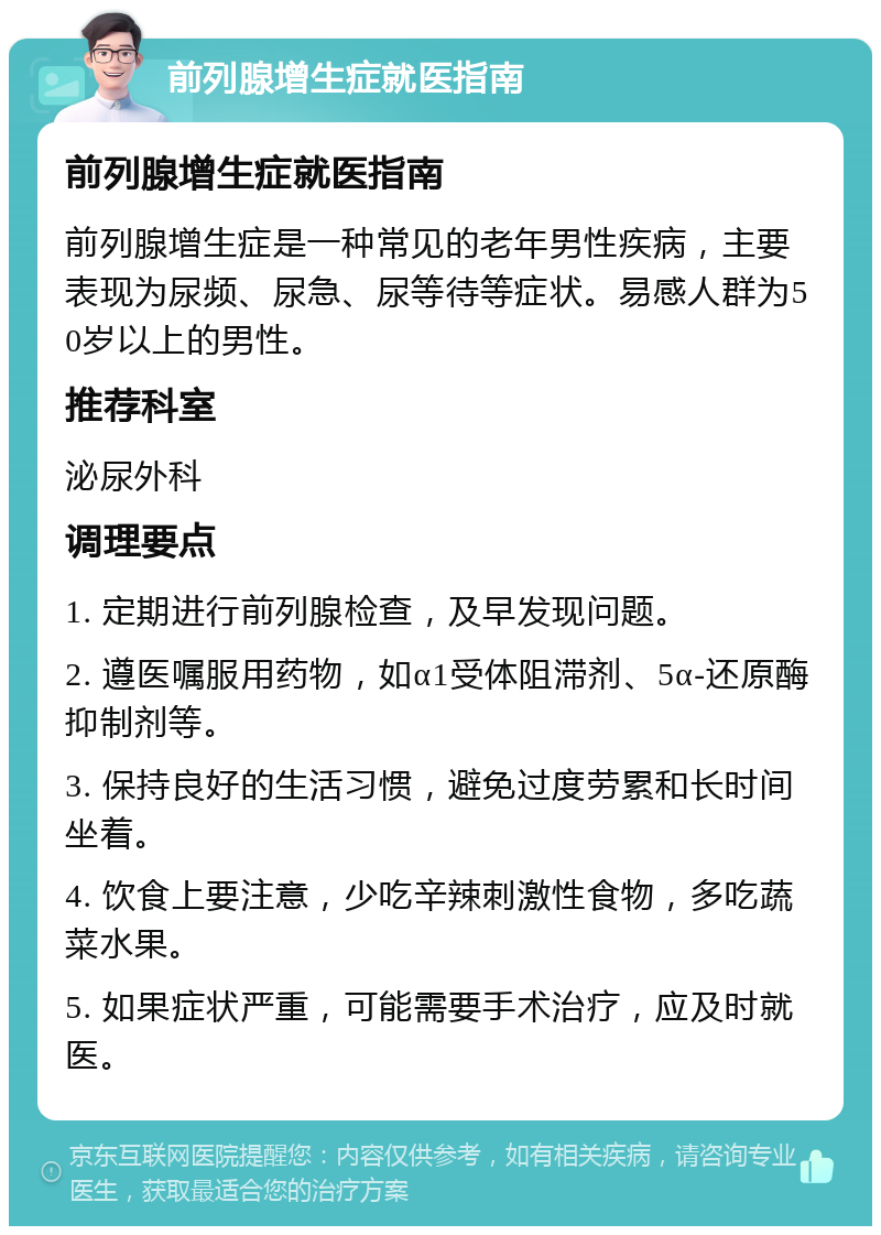 前列腺增生症就医指南 前列腺增生症就医指南 前列腺增生症是一种常见的老年男性疾病，主要表现为尿频、尿急、尿等待等症状。易感人群为50岁以上的男性。 推荐科室 泌尿外科 调理要点 1. 定期进行前列腺检查，及早发现问题。 2. 遵医嘱服用药物，如α1受体阻滞剂、5α-还原酶抑制剂等。 3. 保持良好的生活习惯，避免过度劳累和长时间坐着。 4. 饮食上要注意，少吃辛辣刺激性食物，多吃蔬菜水果。 5. 如果症状严重，可能需要手术治疗，应及时就医。