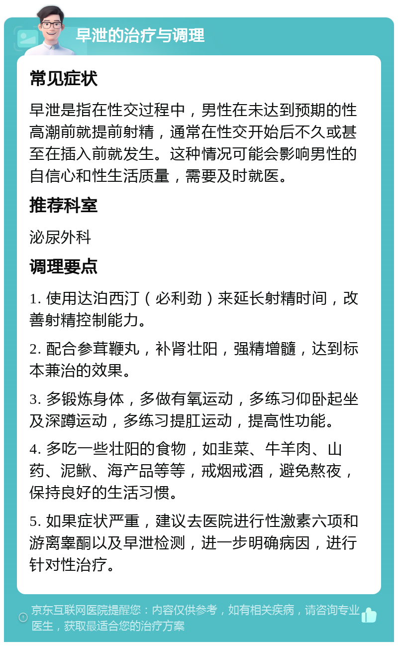 早泄的治疗与调理 常见症状 早泄是指在性交过程中，男性在未达到预期的性高潮前就提前射精，通常在性交开始后不久或甚至在插入前就发生。这种情况可能会影响男性的自信心和性生活质量，需要及时就医。 推荐科室 泌尿外科 调理要点 1. 使用达泊西汀（必利劲）来延长射精时间，改善射精控制能力。 2. 配合参茸鞭丸，补肾壮阳，强精增髓，达到标本兼治的效果。 3. 多锻炼身体，多做有氧运动，多练习仰卧起坐及深蹲运动，多练习提肛运动，提高性功能。 4. 多吃一些壮阳的食物，如韭菜、牛羊肉、山药、泥鳅、海产品等等，戒烟戒酒，避免熬夜，保持良好的生活习惯。 5. 如果症状严重，建议去医院进行性激素六项和游离睾酮以及早泄检测，进一步明确病因，进行针对性治疗。