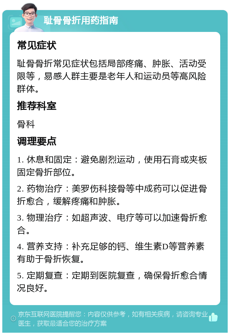 耻骨骨折用药指南 常见症状 耻骨骨折常见症状包括局部疼痛、肿胀、活动受限等，易感人群主要是老年人和运动员等高风险群体。 推荐科室 骨科 调理要点 1. 休息和固定：避免剧烈运动，使用石膏或夹板固定骨折部位。 2. 药物治疗：美罗伤科接骨等中成药可以促进骨折愈合，缓解疼痛和肿胀。 3. 物理治疗：如超声波、电疗等可以加速骨折愈合。 4. 营养支持：补充足够的钙、维生素D等营养素有助于骨折恢复。 5. 定期复查：定期到医院复查，确保骨折愈合情况良好。