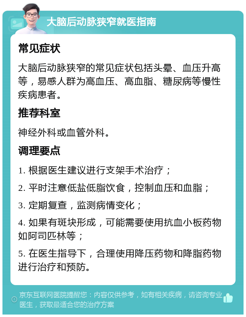 大脑后动脉狭窄就医指南 常见症状 大脑后动脉狭窄的常见症状包括头晕、血压升高等，易感人群为高血压、高血脂、糖尿病等慢性疾病患者。 推荐科室 神经外科或血管外科。 调理要点 1. 根据医生建议进行支架手术治疗； 2. 平时注意低盐低脂饮食，控制血压和血脂； 3. 定期复查，监测病情变化； 4. 如果有斑块形成，可能需要使用抗血小板药物如阿司匹林等； 5. 在医生指导下，合理使用降压药物和降脂药物进行治疗和预防。