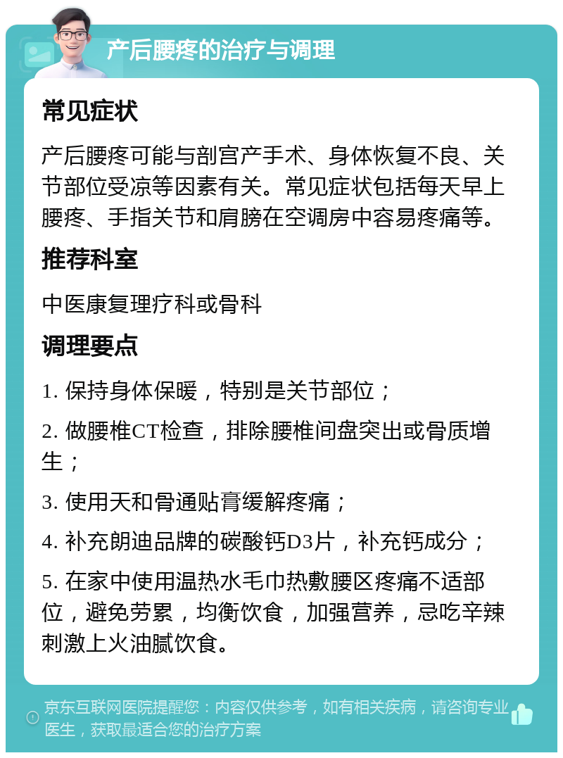 产后腰疼的治疗与调理 常见症状 产后腰疼可能与剖宫产手术、身体恢复不良、关节部位受凉等因素有关。常见症状包括每天早上腰疼、手指关节和肩膀在空调房中容易疼痛等。 推荐科室 中医康复理疗科或骨科 调理要点 1. 保持身体保暖，特别是关节部位； 2. 做腰椎CT检查，排除腰椎间盘突出或骨质增生； 3. 使用天和骨通贴膏缓解疼痛； 4. 补充朗迪品牌的碳酸钙D3片，补充钙成分； 5. 在家中使用温热水毛巾热敷腰区疼痛不适部位，避免劳累，均衡饮食，加强营养，忌吃辛辣刺激上火油腻饮食。