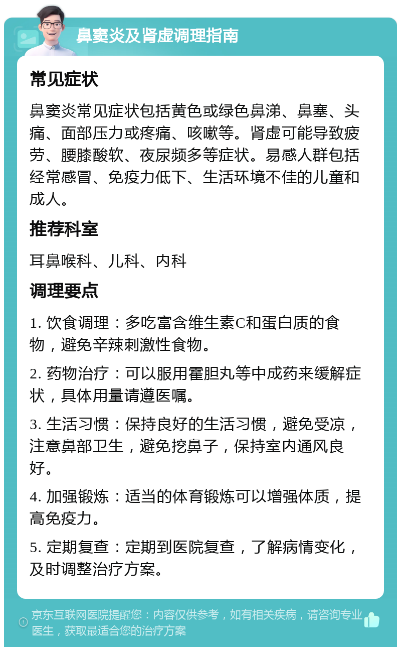 鼻窦炎及肾虚调理指南 常见症状 鼻窦炎常见症状包括黄色或绿色鼻涕、鼻塞、头痛、面部压力或疼痛、咳嗽等。肾虚可能导致疲劳、腰膝酸软、夜尿频多等症状。易感人群包括经常感冒、免疫力低下、生活环境不佳的儿童和成人。 推荐科室 耳鼻喉科、儿科、内科 调理要点 1. 饮食调理：多吃富含维生素C和蛋白质的食物，避免辛辣刺激性食物。 2. 药物治疗：可以服用霍胆丸等中成药来缓解症状，具体用量请遵医嘱。 3. 生活习惯：保持良好的生活习惯，避免受凉，注意鼻部卫生，避免挖鼻子，保持室内通风良好。 4. 加强锻炼：适当的体育锻炼可以增强体质，提高免疫力。 5. 定期复查：定期到医院复查，了解病情变化，及时调整治疗方案。