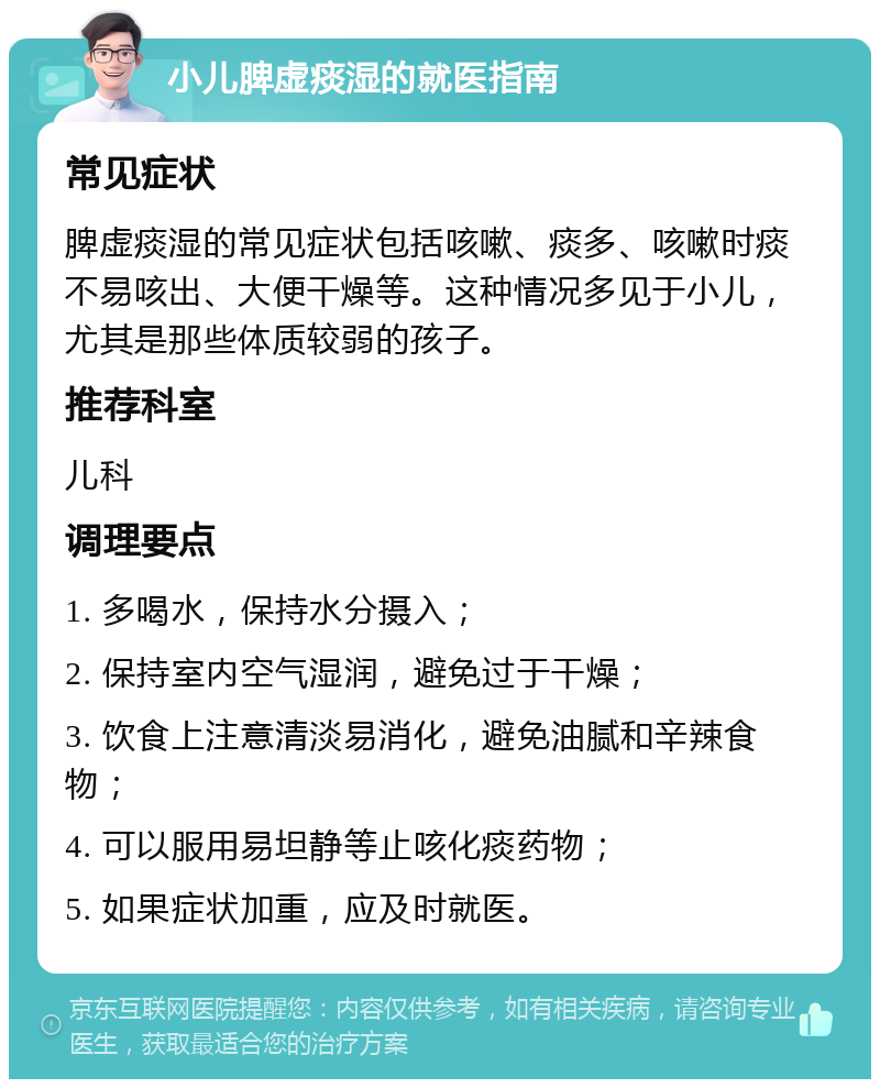 小儿脾虚痰湿的就医指南 常见症状 脾虚痰湿的常见症状包括咳嗽、痰多、咳嗽时痰不易咳出、大便干燥等。这种情况多见于小儿，尤其是那些体质较弱的孩子。 推荐科室 儿科 调理要点 1. 多喝水，保持水分摄入； 2. 保持室内空气湿润，避免过于干燥； 3. 饮食上注意清淡易消化，避免油腻和辛辣食物； 4. 可以服用易坦静等止咳化痰药物； 5. 如果症状加重，应及时就医。