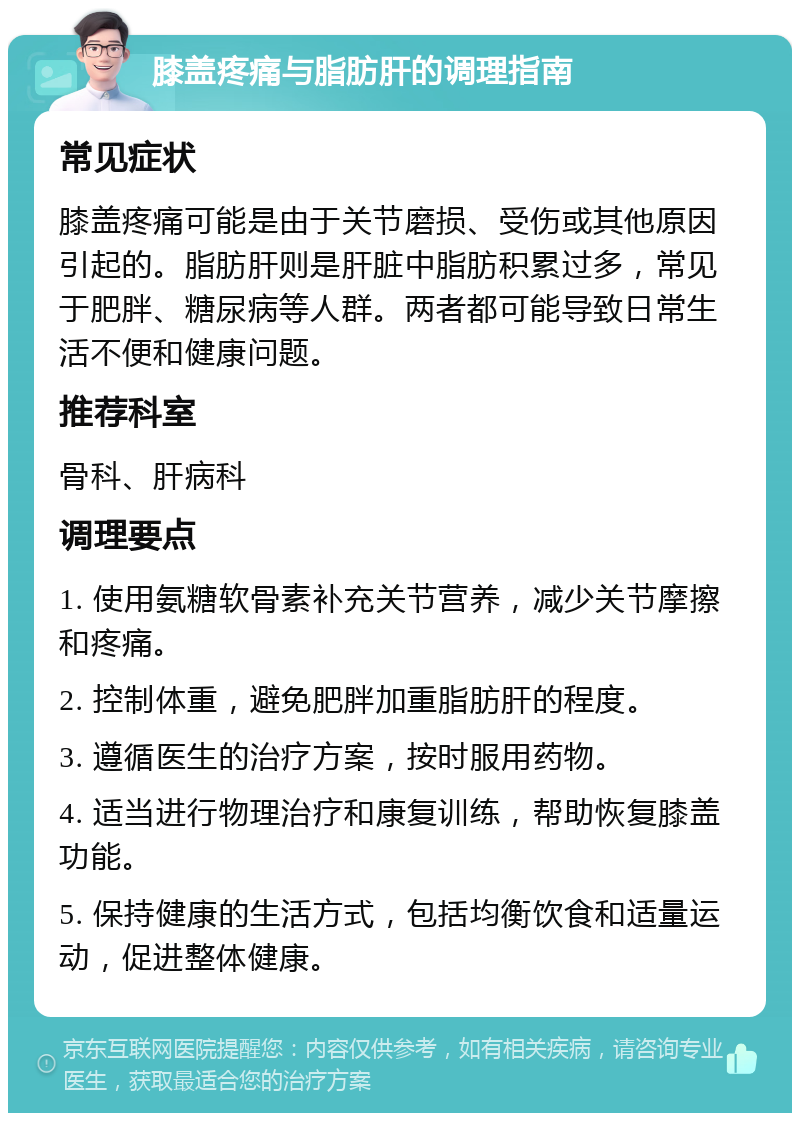 膝盖疼痛与脂肪肝的调理指南 常见症状 膝盖疼痛可能是由于关节磨损、受伤或其他原因引起的。脂肪肝则是肝脏中脂肪积累过多，常见于肥胖、糖尿病等人群。两者都可能导致日常生活不便和健康问题。 推荐科室 骨科、肝病科 调理要点 1. 使用氨糖软骨素补充关节营养，减少关节摩擦和疼痛。 2. 控制体重，避免肥胖加重脂肪肝的程度。 3. 遵循医生的治疗方案，按时服用药物。 4. 适当进行物理治疗和康复训练，帮助恢复膝盖功能。 5. 保持健康的生活方式，包括均衡饮食和适量运动，促进整体健康。