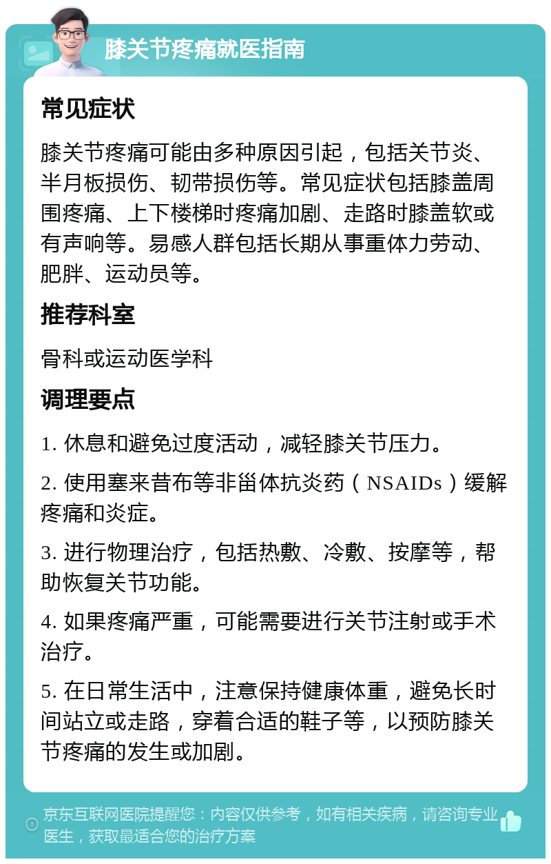 膝关节疼痛就医指南 常见症状 膝关节疼痛可能由多种原因引起，包括关节炎、半月板损伤、韧带损伤等。常见症状包括膝盖周围疼痛、上下楼梯时疼痛加剧、走路时膝盖软或有声响等。易感人群包括长期从事重体力劳动、肥胖、运动员等。 推荐科室 骨科或运动医学科 调理要点 1. 休息和避免过度活动，减轻膝关节压力。 2. 使用塞来昔布等非甾体抗炎药（NSAIDs）缓解疼痛和炎症。 3. 进行物理治疗，包括热敷、冷敷、按摩等，帮助恢复关节功能。 4. 如果疼痛严重，可能需要进行关节注射或手术治疗。 5. 在日常生活中，注意保持健康体重，避免长时间站立或走路，穿着合适的鞋子等，以预防膝关节疼痛的发生或加剧。