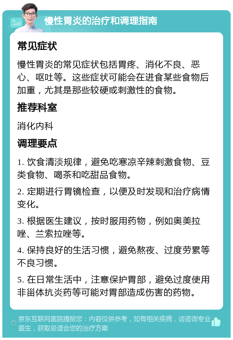 慢性胃炎的治疗和调理指南 常见症状 慢性胃炎的常见症状包括胃疼、消化不良、恶心、呕吐等。这些症状可能会在进食某些食物后加重，尤其是那些较硬或刺激性的食物。 推荐科室 消化内科 调理要点 1. 饮食清淡规律，避免吃寒凉辛辣刺激食物、豆类食物、喝茶和吃甜品食物。 2. 定期进行胃镜检查，以便及时发现和治疗病情变化。 3. 根据医生建议，按时服用药物，例如奥美拉唑、兰索拉唑等。 4. 保持良好的生活习惯，避免熬夜、过度劳累等不良习惯。 5. 在日常生活中，注意保护胃部，避免过度使用非甾体抗炎药等可能对胃部造成伤害的药物。