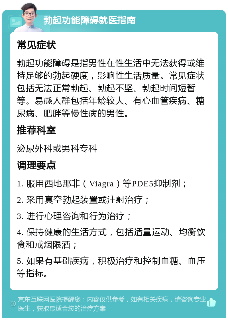 勃起功能障碍就医指南 常见症状 勃起功能障碍是指男性在性生活中无法获得或维持足够的勃起硬度，影响性生活质量。常见症状包括无法正常勃起、勃起不坚、勃起时间短暂等。易感人群包括年龄较大、有心血管疾病、糖尿病、肥胖等慢性病的男性。 推荐科室 泌尿外科或男科专科 调理要点 1. 服用西地那非（Viagra）等PDE5抑制剂； 2. 采用真空勃起装置或注射治疗； 3. 进行心理咨询和行为治疗； 4. 保持健康的生活方式，包括适量运动、均衡饮食和戒烟限酒； 5. 如果有基础疾病，积极治疗和控制血糖、血压等指标。