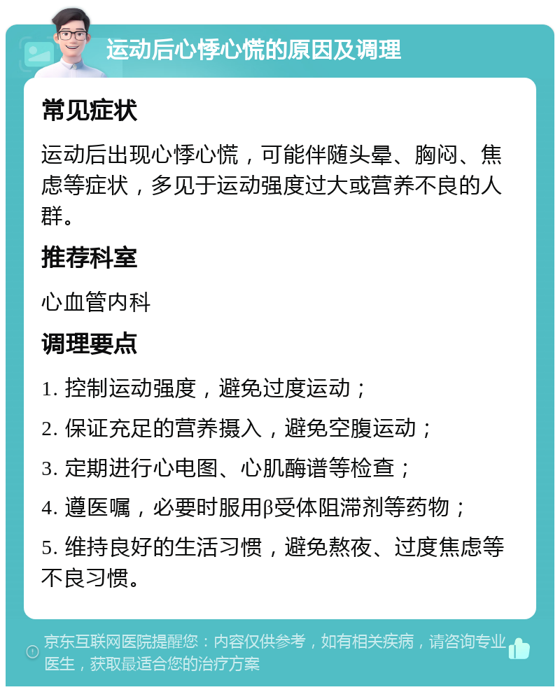 运动后心悸心慌的原因及调理 常见症状 运动后出现心悸心慌，可能伴随头晕、胸闷、焦虑等症状，多见于运动强度过大或营养不良的人群。 推荐科室 心血管内科 调理要点 1. 控制运动强度，避免过度运动； 2. 保证充足的营养摄入，避免空腹运动； 3. 定期进行心电图、心肌酶谱等检查； 4. 遵医嘱，必要时服用β受体阻滞剂等药物； 5. 维持良好的生活习惯，避免熬夜、过度焦虑等不良习惯。