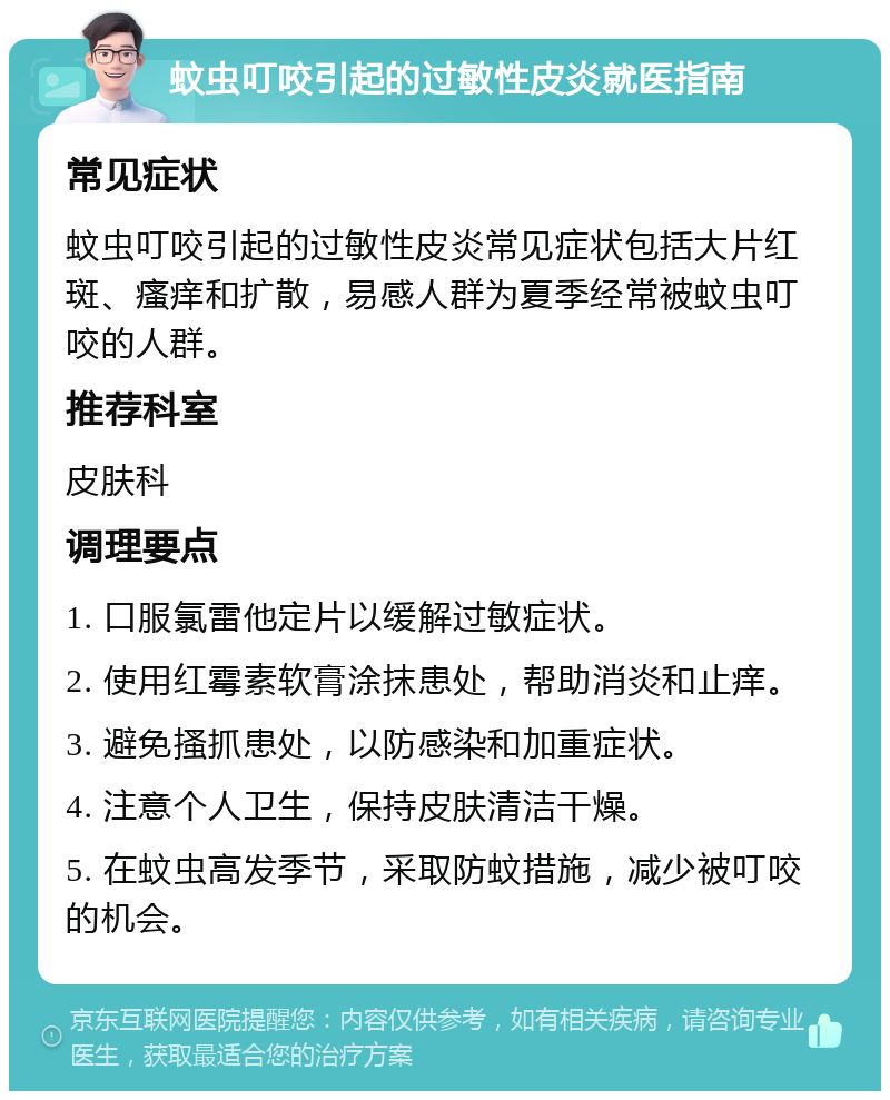 蚊虫叮咬引起的过敏性皮炎就医指南 常见症状 蚊虫叮咬引起的过敏性皮炎常见症状包括大片红斑、瘙痒和扩散，易感人群为夏季经常被蚊虫叮咬的人群。 推荐科室 皮肤科 调理要点 1. 口服氯雷他定片以缓解过敏症状。 2. 使用红霉素软膏涂抹患处，帮助消炎和止痒。 3. 避免搔抓患处，以防感染和加重症状。 4. 注意个人卫生，保持皮肤清洁干燥。 5. 在蚊虫高发季节，采取防蚊措施，减少被叮咬的机会。