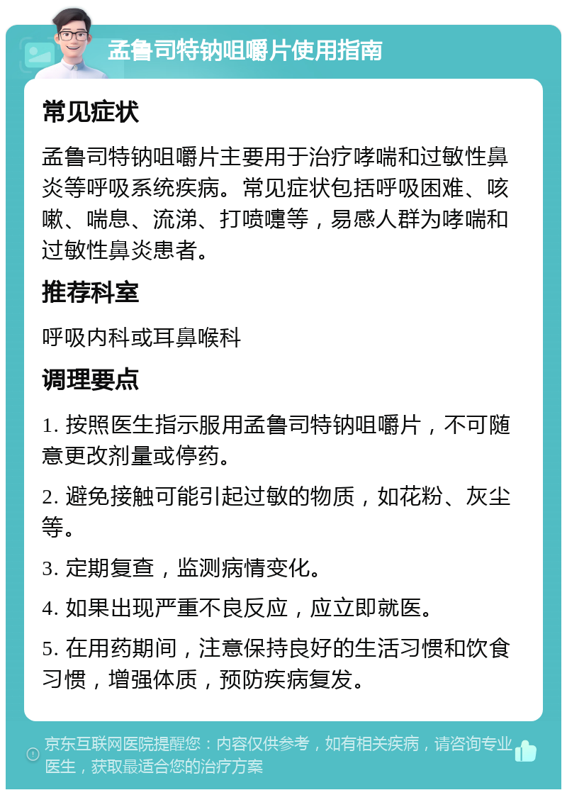 孟鲁司特钠咀嚼片使用指南 常见症状 孟鲁司特钠咀嚼片主要用于治疗哮喘和过敏性鼻炎等呼吸系统疾病。常见症状包括呼吸困难、咳嗽、喘息、流涕、打喷嚏等，易感人群为哮喘和过敏性鼻炎患者。 推荐科室 呼吸内科或耳鼻喉科 调理要点 1. 按照医生指示服用孟鲁司特钠咀嚼片，不可随意更改剂量或停药。 2. 避免接触可能引起过敏的物质，如花粉、灰尘等。 3. 定期复查，监测病情变化。 4. 如果出现严重不良反应，应立即就医。 5. 在用药期间，注意保持良好的生活习惯和饮食习惯，增强体质，预防疾病复发。