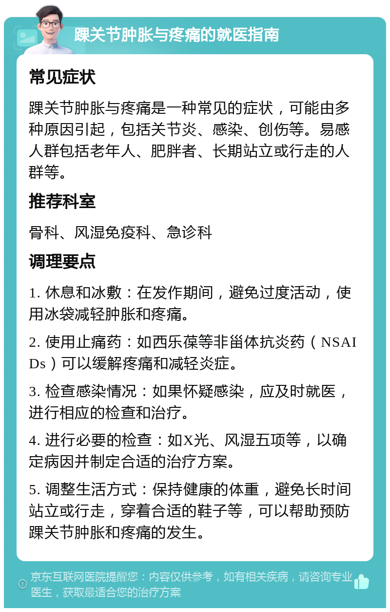 踝关节肿胀与疼痛的就医指南 常见症状 踝关节肿胀与疼痛是一种常见的症状，可能由多种原因引起，包括关节炎、感染、创伤等。易感人群包括老年人、肥胖者、长期站立或行走的人群等。 推荐科室 骨科、风湿免疫科、急诊科 调理要点 1. 休息和冰敷：在发作期间，避免过度活动，使用冰袋减轻肿胀和疼痛。 2. 使用止痛药：如西乐葆等非甾体抗炎药（NSAIDs）可以缓解疼痛和减轻炎症。 3. 检查感染情况：如果怀疑感染，应及时就医，进行相应的检查和治疗。 4. 进行必要的检查：如X光、风湿五项等，以确定病因并制定合适的治疗方案。 5. 调整生活方式：保持健康的体重，避免长时间站立或行走，穿着合适的鞋子等，可以帮助预防踝关节肿胀和疼痛的发生。