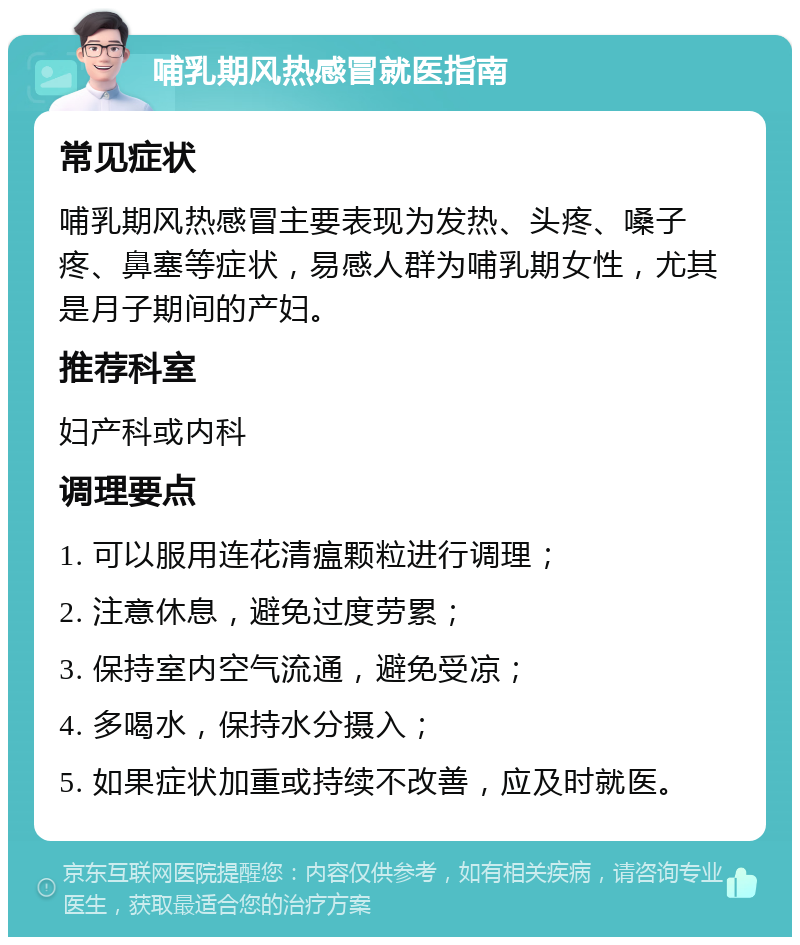 哺乳期风热感冒就医指南 常见症状 哺乳期风热感冒主要表现为发热、头疼、嗓子疼、鼻塞等症状，易感人群为哺乳期女性，尤其是月子期间的产妇。 推荐科室 妇产科或内科 调理要点 1. 可以服用连花清瘟颗粒进行调理； 2. 注意休息，避免过度劳累； 3. 保持室内空气流通，避免受凉； 4. 多喝水，保持水分摄入； 5. 如果症状加重或持续不改善，应及时就医。