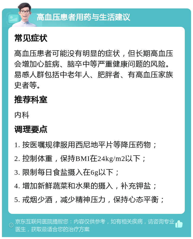 高血压患者用药与生活建议 常见症状 高血压患者可能没有明显的症状，但长期高血压会增加心脏病、脑卒中等严重健康问题的风险。易感人群包括中老年人、肥胖者、有高血压家族史者等。 推荐科室 内科 调理要点 1. 按医嘱规律服用西尼地平片等降压药物； 2. 控制体重，保持BMI在24kg/m2以下； 3. 限制每日食盐摄入在6g以下； 4. 增加新鲜蔬菜和水果的摄入，补充钾盐； 5. 戒烟少酒，减少精神压力，保持心态平衡；