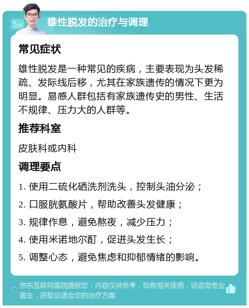 雄性脱发的治疗与调理 常见症状 雄性脱发是一种常见的疾病，主要表现为头发稀疏、发际线后移，尤其在家族遗传的情况下更为明显。易感人群包括有家族遗传史的男性、生活不规律、压力大的人群等。 推荐科室 皮肤科或内科 调理要点 1. 使用二硫化硒洗剂洗头，控制头油分泌； 2. 口服胱氨酸片，帮助改善头发健康； 3. 规律作息，避免熬夜，减少压力； 4. 使用米诺地尔酊，促进头发生长； 5. 调整心态，避免焦虑和抑郁情绪的影响。