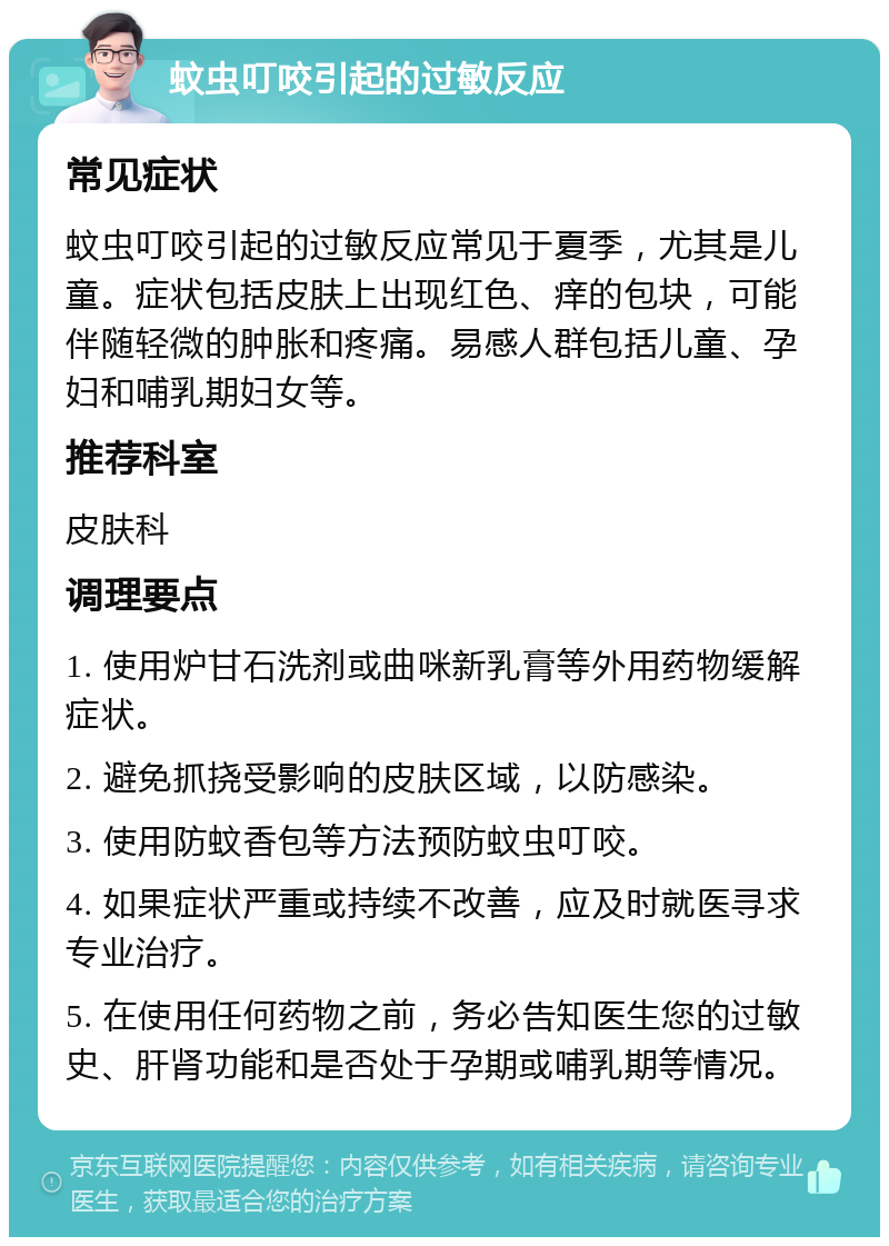 蚊虫叮咬引起的过敏反应 常见症状 蚊虫叮咬引起的过敏反应常见于夏季，尤其是儿童。症状包括皮肤上出现红色、痒的包块，可能伴随轻微的肿胀和疼痛。易感人群包括儿童、孕妇和哺乳期妇女等。 推荐科室 皮肤科 调理要点 1. 使用炉甘石洗剂或曲咪新乳膏等外用药物缓解症状。 2. 避免抓挠受影响的皮肤区域，以防感染。 3. 使用防蚊香包等方法预防蚊虫叮咬。 4. 如果症状严重或持续不改善，应及时就医寻求专业治疗。 5. 在使用任何药物之前，务必告知医生您的过敏史、肝肾功能和是否处于孕期或哺乳期等情况。