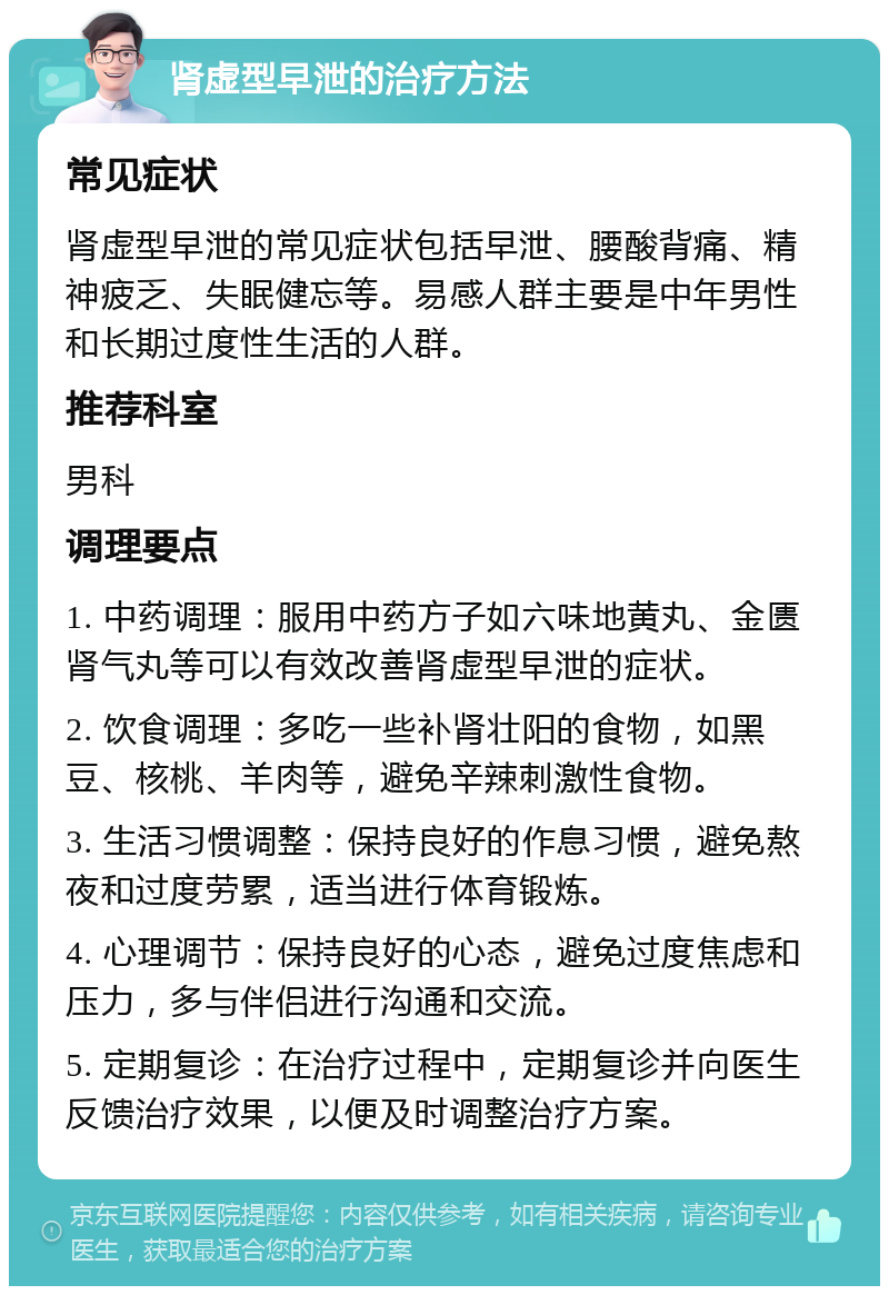 肾虚型早泄的治疗方法 常见症状 肾虚型早泄的常见症状包括早泄、腰酸背痛、精神疲乏、失眠健忘等。易感人群主要是中年男性和长期过度性生活的人群。 推荐科室 男科 调理要点 1. 中药调理：服用中药方子如六味地黄丸、金匮肾气丸等可以有效改善肾虚型早泄的症状。 2. 饮食调理：多吃一些补肾壮阳的食物，如黑豆、核桃、羊肉等，避免辛辣刺激性食物。 3. 生活习惯调整：保持良好的作息习惯，避免熬夜和过度劳累，适当进行体育锻炼。 4. 心理调节：保持良好的心态，避免过度焦虑和压力，多与伴侣进行沟通和交流。 5. 定期复诊：在治疗过程中，定期复诊并向医生反馈治疗效果，以便及时调整治疗方案。