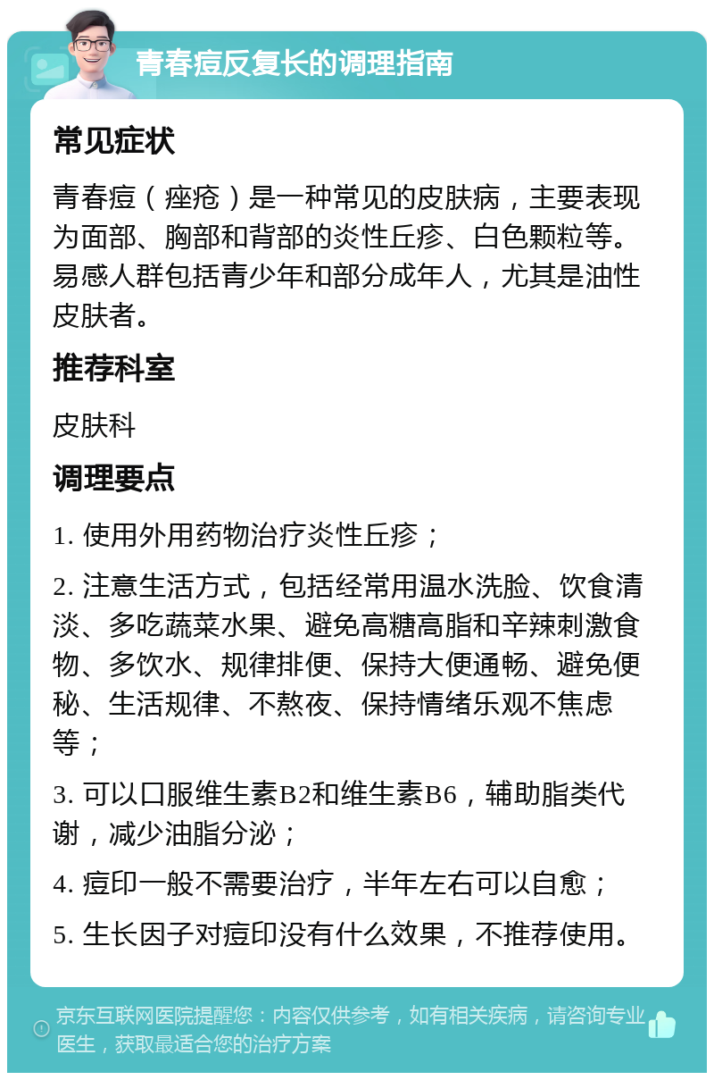 青春痘反复长的调理指南 常见症状 青春痘（痤疮）是一种常见的皮肤病，主要表现为面部、胸部和背部的炎性丘疹、白色颗粒等。易感人群包括青少年和部分成年人，尤其是油性皮肤者。 推荐科室 皮肤科 调理要点 1. 使用外用药物治疗炎性丘疹； 2. 注意生活方式，包括经常用温水洗脸、饮食清淡、多吃蔬菜水果、避免高糖高脂和辛辣刺激食物、多饮水、规律排便、保持大便通畅、避免便秘、生活规律、不熬夜、保持情绪乐观不焦虑等； 3. 可以口服维生素B2和维生素B6，辅助脂类代谢，减少油脂分泌； 4. 痘印一般不需要治疗，半年左右可以自愈； 5. 生长因子对痘印没有什么效果，不推荐使用。