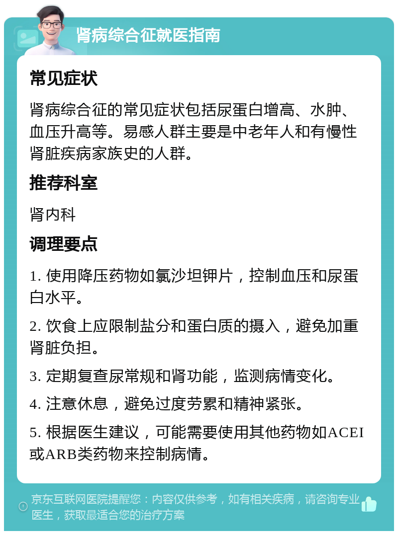 肾病综合征就医指南 常见症状 肾病综合征的常见症状包括尿蛋白增高、水肿、血压升高等。易感人群主要是中老年人和有慢性肾脏疾病家族史的人群。 推荐科室 肾内科 调理要点 1. 使用降压药物如氯沙坦钾片，控制血压和尿蛋白水平。 2. 饮食上应限制盐分和蛋白质的摄入，避免加重肾脏负担。 3. 定期复查尿常规和肾功能，监测病情变化。 4. 注意休息，避免过度劳累和精神紧张。 5. 根据医生建议，可能需要使用其他药物如ACEI或ARB类药物来控制病情。