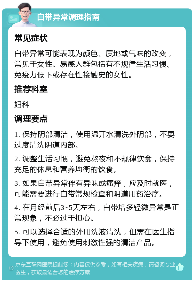 白带异常调理指南 常见症状 白带异常可能表现为颜色、质地或气味的改变，常见于女性。易感人群包括有不规律生活习惯、免疫力低下或存在性接触史的女性。 推荐科室 妇科 调理要点 1. 保持阴部清洁，使用温开水清洗外阴部，不要过度清洗阴道内部。 2. 调整生活习惯，避免熬夜和不规律饮食，保持充足的休息和营养均衡的饮食。 3. 如果白带异常伴有异味或瘙痒，应及时就医，可能需要进行白带常规检查和阴道用药治疗。 4. 在月经前后3~5天左右，白带增多轻微异常是正常现象，不必过于担心。 5. 可以选择合适的外用洗液清洗，但需在医生指导下使用，避免使用刺激性强的清洁产品。