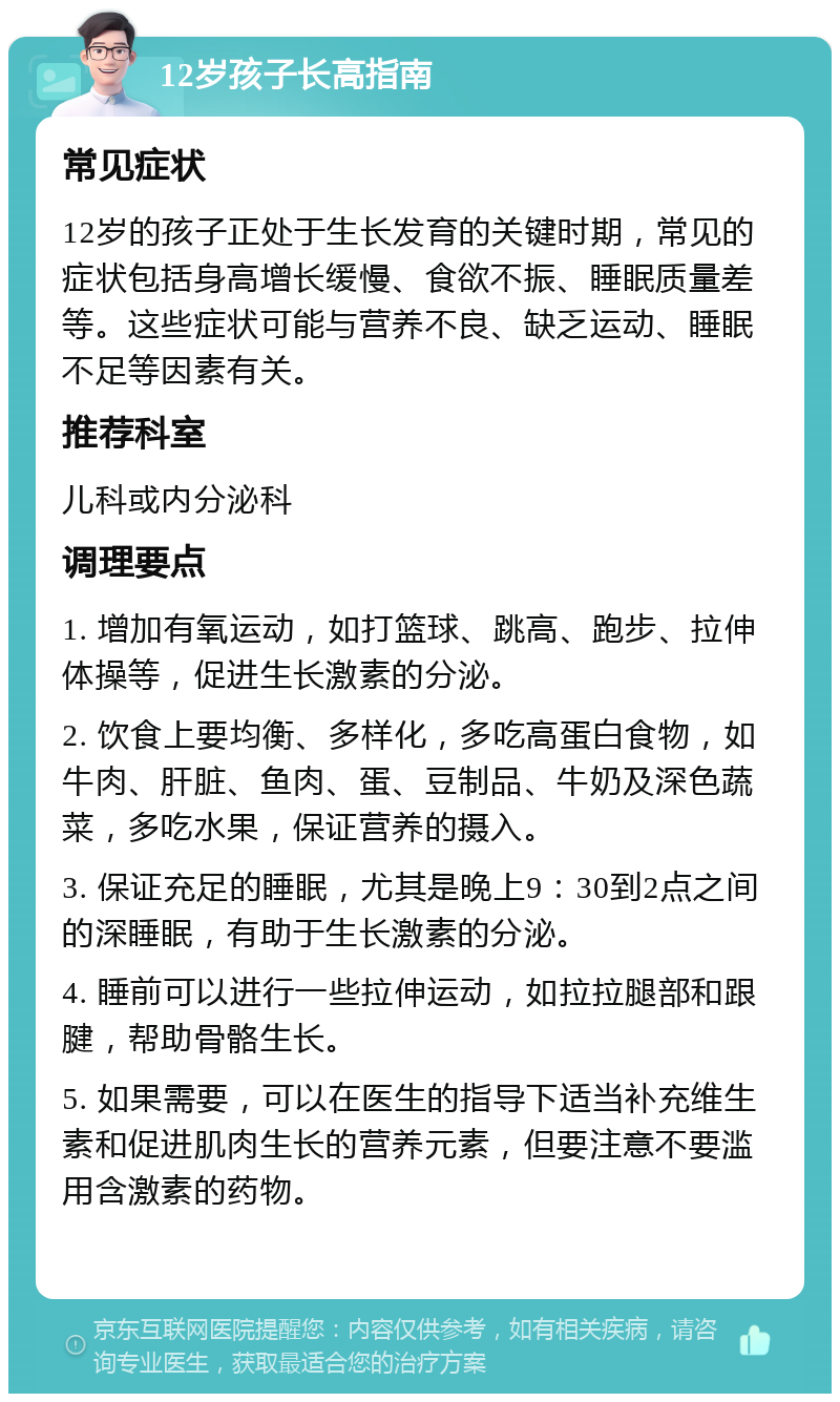 12岁孩子长高指南 常见症状 12岁的孩子正处于生长发育的关键时期，常见的症状包括身高增长缓慢、食欲不振、睡眠质量差等。这些症状可能与营养不良、缺乏运动、睡眠不足等因素有关。 推荐科室 儿科或内分泌科 调理要点 1. 增加有氧运动，如打篮球、跳高、跑步、拉伸体操等，促进生长激素的分泌。 2. 饮食上要均衡、多样化，多吃高蛋白食物，如牛肉、肝脏、鱼肉、蛋、豆制品、牛奶及深色蔬菜，多吃水果，保证营养的摄入。 3. 保证充足的睡眠，尤其是晚上9：30到2点之间的深睡眠，有助于生长激素的分泌。 4. 睡前可以进行一些拉伸运动，如拉拉腿部和跟腱，帮助骨骼生长。 5. 如果需要，可以在医生的指导下适当补充维生素和促进肌肉生长的营养元素，但要注意不要滥用含激素的药物。