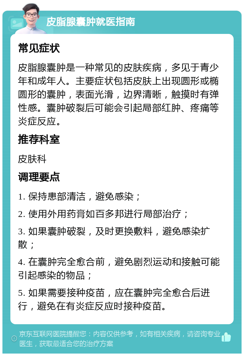 皮脂腺囊肿就医指南 常见症状 皮脂腺囊肿是一种常见的皮肤疾病，多见于青少年和成年人。主要症状包括皮肤上出现圆形或椭圆形的囊肿，表面光滑，边界清晰，触摸时有弹性感。囊肿破裂后可能会引起局部红肿、疼痛等炎症反应。 推荐科室 皮肤科 调理要点 1. 保持患部清洁，避免感染； 2. 使用外用药膏如百多邦进行局部治疗； 3. 如果囊肿破裂，及时更换敷料，避免感染扩散； 4. 在囊肿完全愈合前，避免剧烈运动和接触可能引起感染的物品； 5. 如果需要接种疫苗，应在囊肿完全愈合后进行，避免在有炎症反应时接种疫苗。