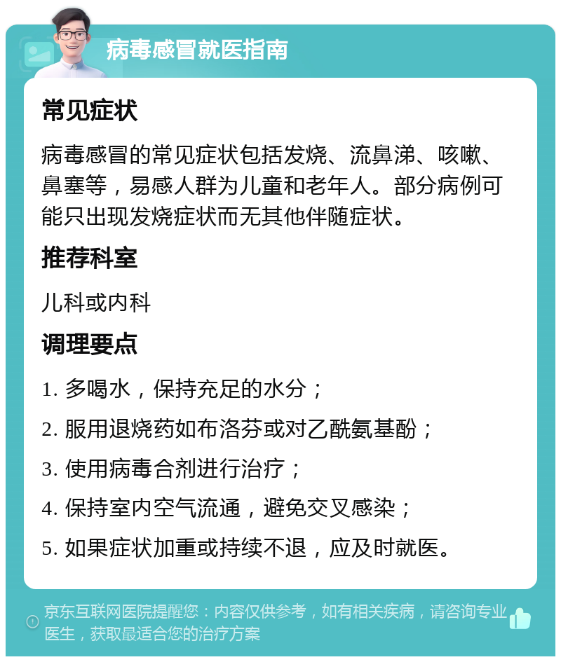 病毒感冒就医指南 常见症状 病毒感冒的常见症状包括发烧、流鼻涕、咳嗽、鼻塞等，易感人群为儿童和老年人。部分病例可能只出现发烧症状而无其他伴随症状。 推荐科室 儿科或内科 调理要点 1. 多喝水，保持充足的水分； 2. 服用退烧药如布洛芬或对乙酰氨基酚； 3. 使用病毒合剂进行治疗； 4. 保持室内空气流通，避免交叉感染； 5. 如果症状加重或持续不退，应及时就医。