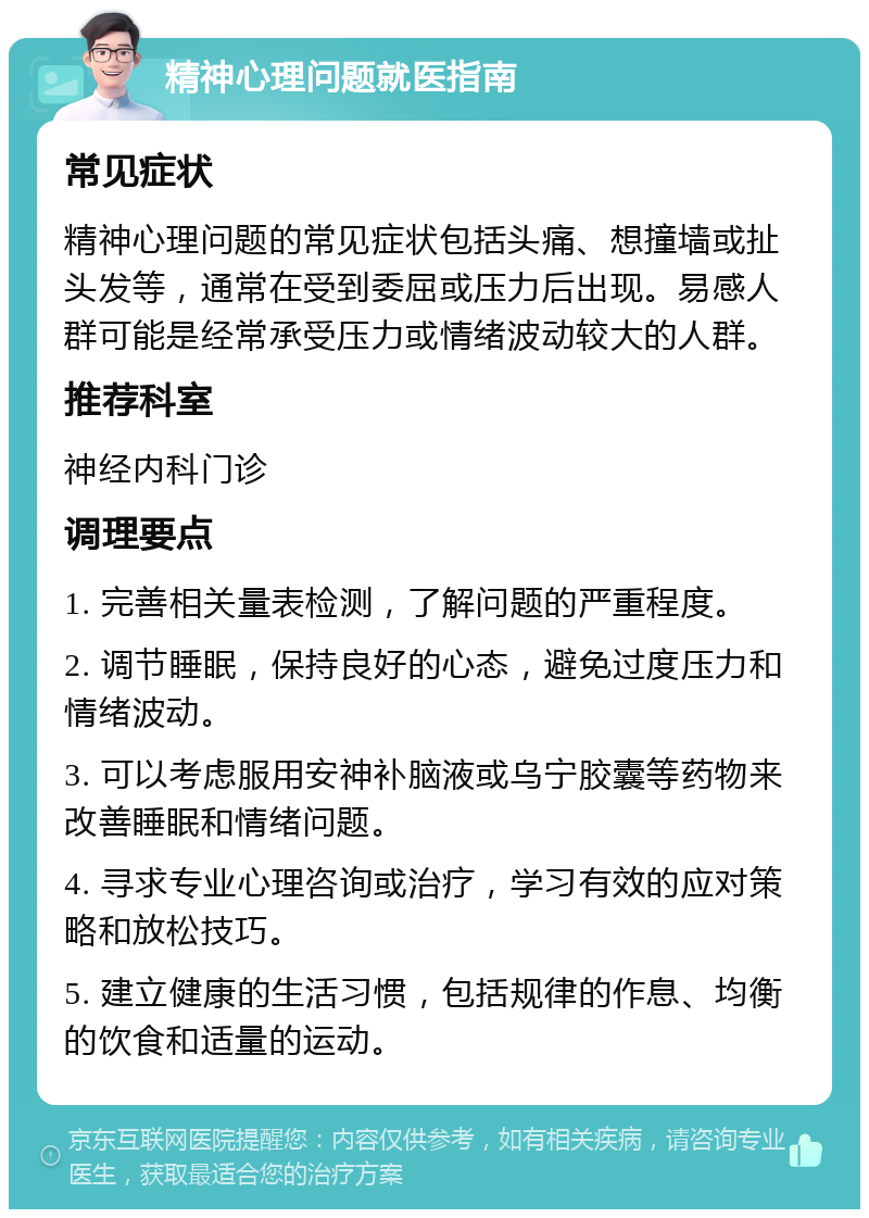 精神心理问题就医指南 常见症状 精神心理问题的常见症状包括头痛、想撞墙或扯头发等，通常在受到委屈或压力后出现。易感人群可能是经常承受压力或情绪波动较大的人群。 推荐科室 神经内科门诊 调理要点 1. 完善相关量表检测，了解问题的严重程度。 2. 调节睡眠，保持良好的心态，避免过度压力和情绪波动。 3. 可以考虑服用安神补脑液或乌宁胶囊等药物来改善睡眠和情绪问题。 4. 寻求专业心理咨询或治疗，学习有效的应对策略和放松技巧。 5. 建立健康的生活习惯，包括规律的作息、均衡的饮食和适量的运动。