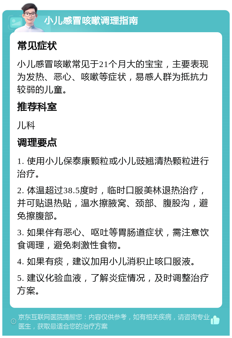 小儿感冒咳嗽调理指南 常见症状 小儿感冒咳嗽常见于21个月大的宝宝，主要表现为发热、恶心、咳嗽等症状，易感人群为抵抗力较弱的儿童。 推荐科室 儿科 调理要点 1. 使用小儿保泰康颗粒或小儿豉翘清热颗粒进行治疗。 2. 体温超过38.5度时，临时口服美林退热治疗，并可贴退热贴，温水擦腋窝、颈部、腹股沟，避免擦腹部。 3. 如果伴有恶心、呕吐等胃肠道症状，需注意饮食调理，避免刺激性食物。 4. 如果有痰，建议加用小儿消积止咳口服液。 5. 建议化验血液，了解炎症情况，及时调整治疗方案。