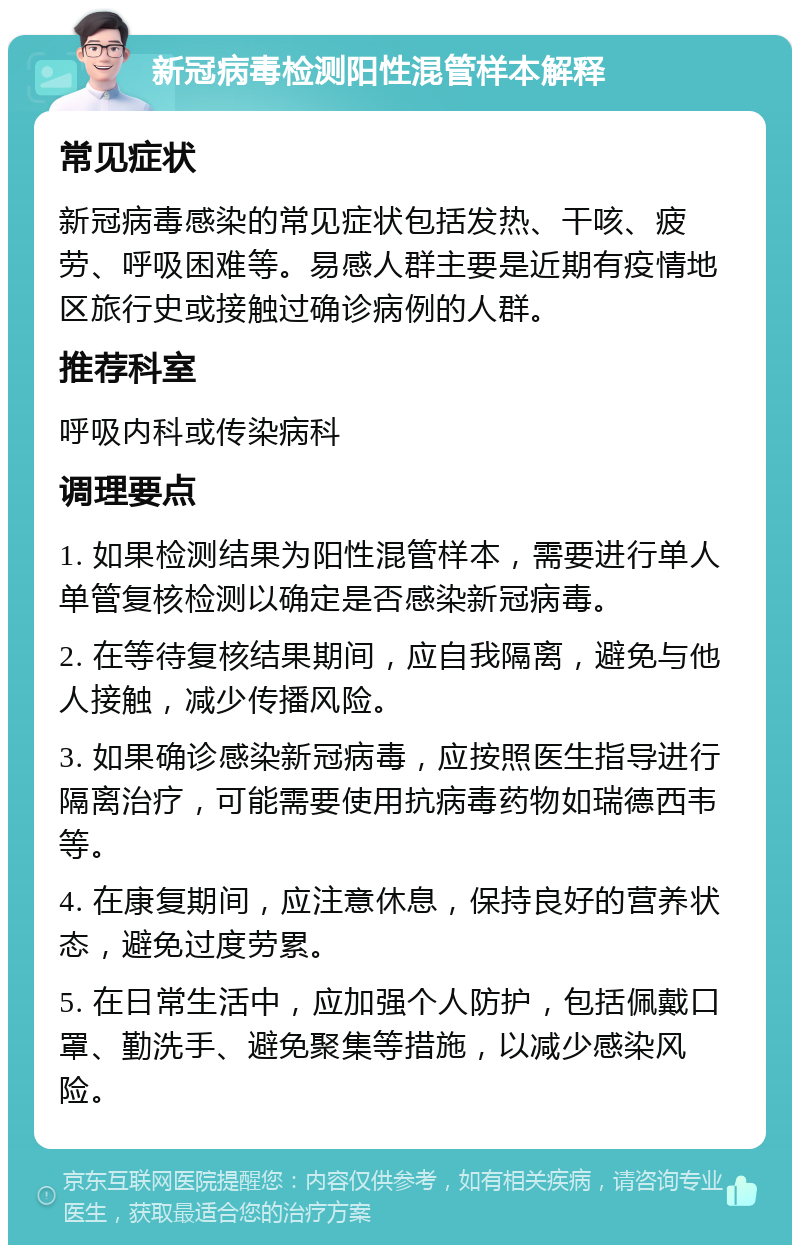 新冠病毒检测阳性混管样本解释 常见症状 新冠病毒感染的常见症状包括发热、干咳、疲劳、呼吸困难等。易感人群主要是近期有疫情地区旅行史或接触过确诊病例的人群。 推荐科室 呼吸内科或传染病科 调理要点 1. 如果检测结果为阳性混管样本，需要进行单人单管复核检测以确定是否感染新冠病毒。 2. 在等待复核结果期间，应自我隔离，避免与他人接触，减少传播风险。 3. 如果确诊感染新冠病毒，应按照医生指导进行隔离治疗，可能需要使用抗病毒药物如瑞德西韦等。 4. 在康复期间，应注意休息，保持良好的营养状态，避免过度劳累。 5. 在日常生活中，应加强个人防护，包括佩戴口罩、勤洗手、避免聚集等措施，以减少感染风险。