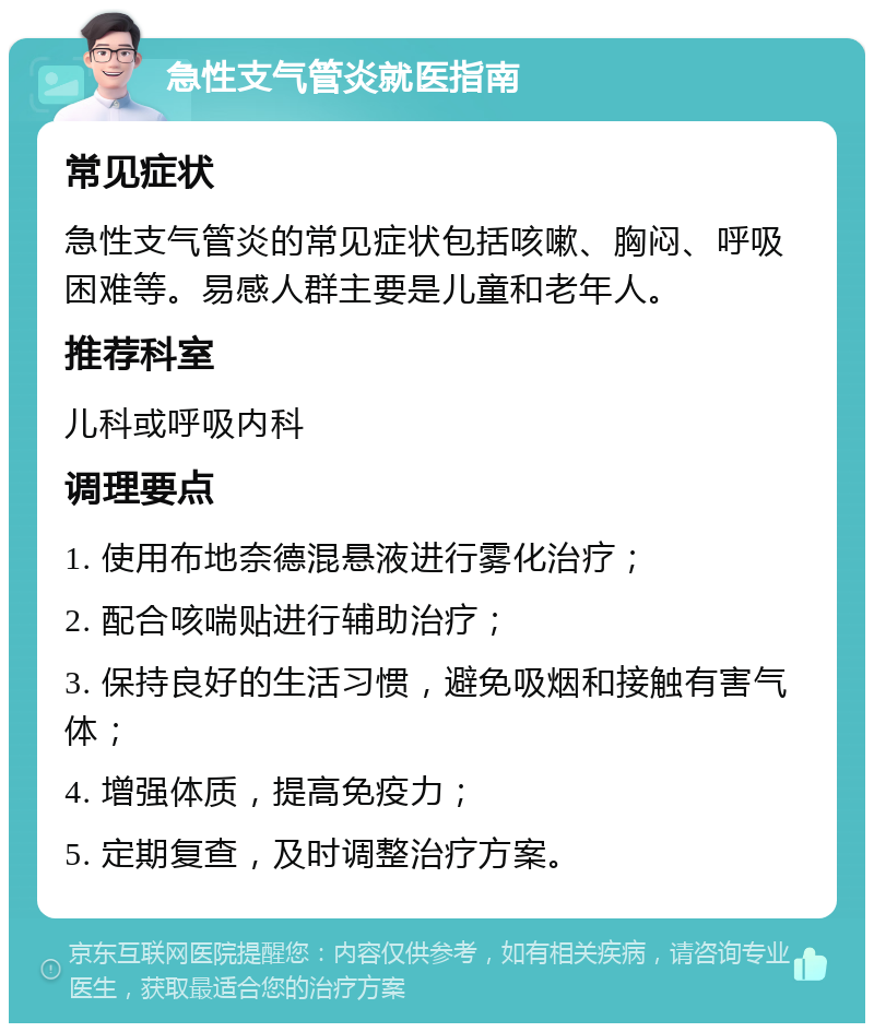 急性支气管炎就医指南 常见症状 急性支气管炎的常见症状包括咳嗽、胸闷、呼吸困难等。易感人群主要是儿童和老年人。 推荐科室 儿科或呼吸内科 调理要点 1. 使用布地奈德混悬液进行雾化治疗； 2. 配合咳喘贴进行辅助治疗； 3. 保持良好的生活习惯，避免吸烟和接触有害气体； 4. 增强体质，提高免疫力； 5. 定期复查，及时调整治疗方案。