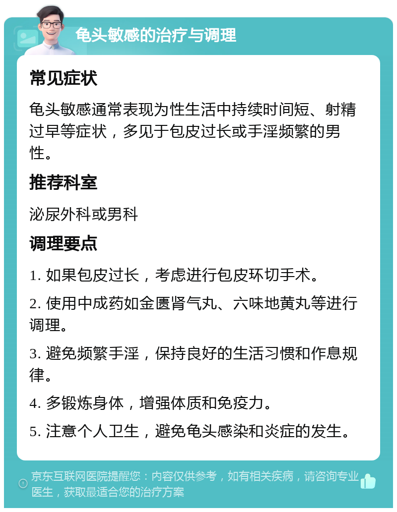 龟头敏感的治疗与调理 常见症状 龟头敏感通常表现为性生活中持续时间短、射精过早等症状，多见于包皮过长或手淫频繁的男性。 推荐科室 泌尿外科或男科 调理要点 1. 如果包皮过长，考虑进行包皮环切手术。 2. 使用中成药如金匮肾气丸、六味地黄丸等进行调理。 3. 避免频繁手淫，保持良好的生活习惯和作息规律。 4. 多锻炼身体，增强体质和免疫力。 5. 注意个人卫生，避免龟头感染和炎症的发生。