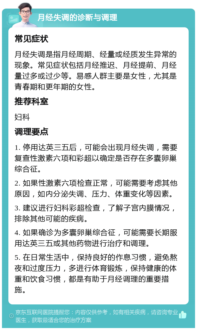 月经失调的诊断与调理 常见症状 月经失调是指月经周期、经量或经质发生异常的现象。常见症状包括月经推迟、月经提前、月经量过多或过少等。易感人群主要是女性，尤其是青春期和更年期的女性。 推荐科室 妇科 调理要点 1. 停用达英三五后，可能会出现月经失调，需要复查性激素六项和彩超以确定是否存在多囊卵巢综合征。 2. 如果性激素六项检查正常，可能需要考虑其他原因，如内分泌失调、压力、体重变化等因素。 3. 建议进行妇科彩超检查，了解子宫内膜情况，排除其他可能的疾病。 4. 如果确诊为多囊卵巢综合征，可能需要长期服用达英三五或其他药物进行治疗和调理。 5. 在日常生活中，保持良好的作息习惯，避免熬夜和过度压力，多进行体育锻炼，保持健康的体重和饮食习惯，都是有助于月经调理的重要措施。