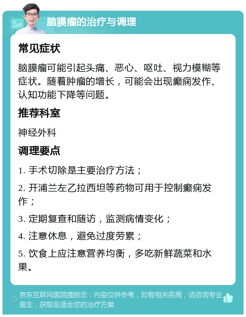 脑膜瘤的治疗与调理 常见症状 脑膜瘤可能引起头痛、恶心、呕吐、视力模糊等症状。随着肿瘤的增长，可能会出现癫痫发作、认知功能下降等问题。 推荐科室 神经外科 调理要点 1. 手术切除是主要治疗方法； 2. 开浦兰左乙拉西坦等药物可用于控制癫痫发作； 3. 定期复查和随访，监测病情变化； 4. 注意休息，避免过度劳累； 5. 饮食上应注意营养均衡，多吃新鲜蔬菜和水果。