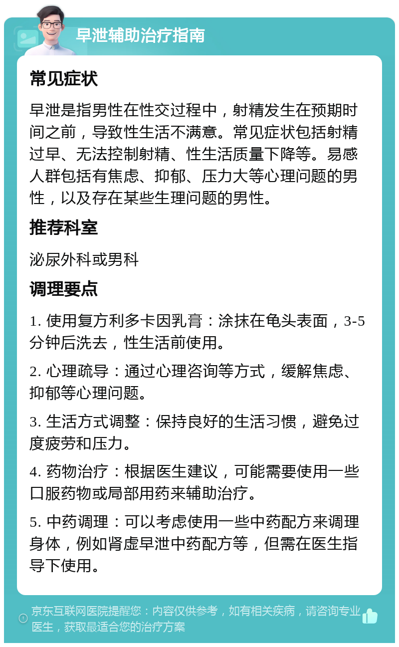 早泄辅助治疗指南 常见症状 早泄是指男性在性交过程中，射精发生在预期时间之前，导致性生活不满意。常见症状包括射精过早、无法控制射精、性生活质量下降等。易感人群包括有焦虑、抑郁、压力大等心理问题的男性，以及存在某些生理问题的男性。 推荐科室 泌尿外科或男科 调理要点 1. 使用复方利多卡因乳膏：涂抹在龟头表面，3-5分钟后洗去，性生活前使用。 2. 心理疏导：通过心理咨询等方式，缓解焦虑、抑郁等心理问题。 3. 生活方式调整：保持良好的生活习惯，避免过度疲劳和压力。 4. 药物治疗：根据医生建议，可能需要使用一些口服药物或局部用药来辅助治疗。 5. 中药调理：可以考虑使用一些中药配方来调理身体，例如肾虚早泄中药配方等，但需在医生指导下使用。