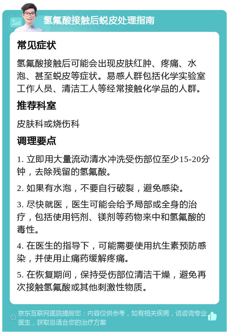 氢氟酸接触后蜕皮处理指南 常见症状 氢氟酸接触后可能会出现皮肤红肿、疼痛、水泡、甚至蜕皮等症状。易感人群包括化学实验室工作人员、清洁工人等经常接触化学品的人群。 推荐科室 皮肤科或烧伤科 调理要点 1. 立即用大量流动清水冲洗受伤部位至少15-20分钟，去除残留的氢氟酸。 2. 如果有水泡，不要自行破裂，避免感染。 3. 尽快就医，医生可能会给予局部或全身的治疗，包括使用钙剂、镁剂等药物来中和氢氟酸的毒性。 4. 在医生的指导下，可能需要使用抗生素预防感染，并使用止痛药缓解疼痛。 5. 在恢复期间，保持受伤部位清洁干燥，避免再次接触氢氟酸或其他刺激性物质。