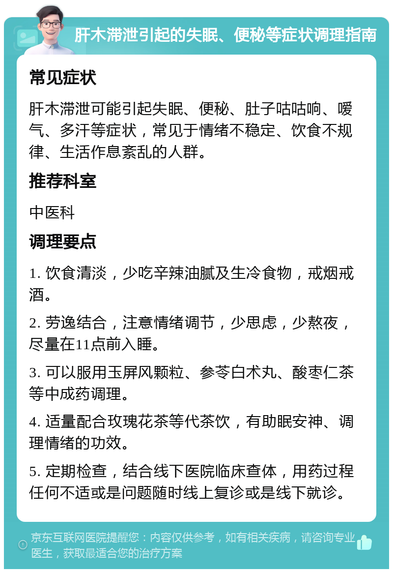 肝木滞泄引起的失眠、便秘等症状调理指南 常见症状 肝木滞泄可能引起失眠、便秘、肚子咕咕响、嗳气、多汗等症状，常见于情绪不稳定、饮食不规律、生活作息紊乱的人群。 推荐科室 中医科 调理要点 1. 饮食清淡，少吃辛辣油腻及生冷食物，戒烟戒酒。 2. 劳逸结合，注意情绪调节，少思虑，少熬夜，尽量在11点前入睡。 3. 可以服用玉屏风颗粒、参苓白术丸、酸枣仁茶等中成药调理。 4. 适量配合玫瑰花茶等代茶饮，有助眠安神、调理情绪的功效。 5. 定期检查，结合线下医院临床查体，用药过程任何不适或是问题随时线上复诊或是线下就诊。