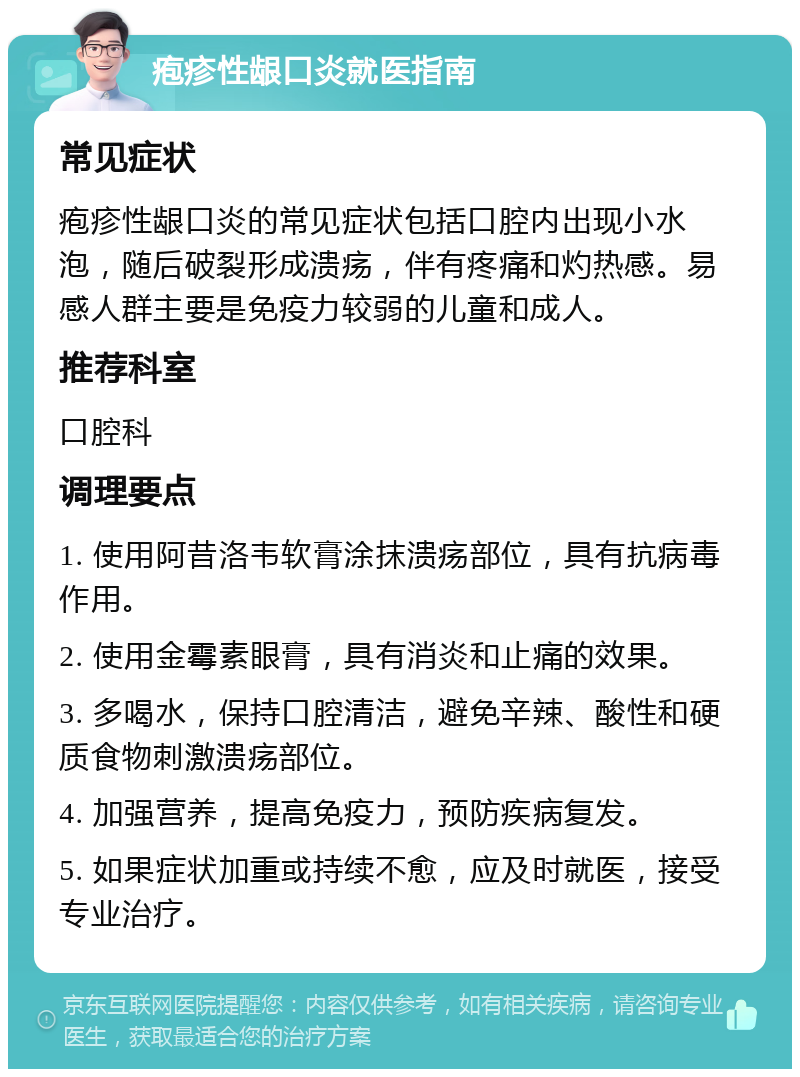 疱疹性龈口炎就医指南 常见症状 疱疹性龈口炎的常见症状包括口腔内出现小水泡，随后破裂形成溃疡，伴有疼痛和灼热感。易感人群主要是免疫力较弱的儿童和成人。 推荐科室 口腔科 调理要点 1. 使用阿昔洛韦软膏涂抹溃疡部位，具有抗病毒作用。 2. 使用金霉素眼膏，具有消炎和止痛的效果。 3. 多喝水，保持口腔清洁，避免辛辣、酸性和硬质食物刺激溃疡部位。 4. 加强营养，提高免疫力，预防疾病复发。 5. 如果症状加重或持续不愈，应及时就医，接受专业治疗。