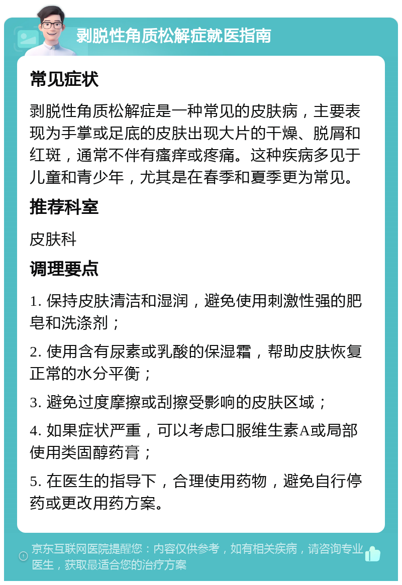 剥脱性角质松解症就医指南 常见症状 剥脱性角质松解症是一种常见的皮肤病，主要表现为手掌或足底的皮肤出现大片的干燥、脱屑和红斑，通常不伴有瘙痒或疼痛。这种疾病多见于儿童和青少年，尤其是在春季和夏季更为常见。 推荐科室 皮肤科 调理要点 1. 保持皮肤清洁和湿润，避免使用刺激性强的肥皂和洗涤剂； 2. 使用含有尿素或乳酸的保湿霜，帮助皮肤恢复正常的水分平衡； 3. 避免过度摩擦或刮擦受影响的皮肤区域； 4. 如果症状严重，可以考虑口服维生素A或局部使用类固醇药膏； 5. 在医生的指导下，合理使用药物，避免自行停药或更改用药方案。