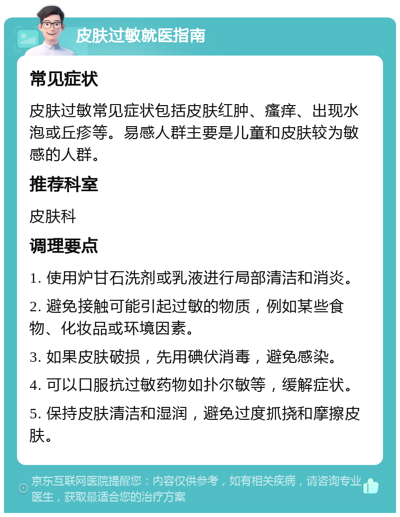 皮肤过敏就医指南 常见症状 皮肤过敏常见症状包括皮肤红肿、瘙痒、出现水泡或丘疹等。易感人群主要是儿童和皮肤较为敏感的人群。 推荐科室 皮肤科 调理要点 1. 使用炉甘石洗剂或乳液进行局部清洁和消炎。 2. 避免接触可能引起过敏的物质，例如某些食物、化妆品或环境因素。 3. 如果皮肤破损，先用碘伏消毒，避免感染。 4. 可以口服抗过敏药物如扑尔敏等，缓解症状。 5. 保持皮肤清洁和湿润，避免过度抓挠和摩擦皮肤。