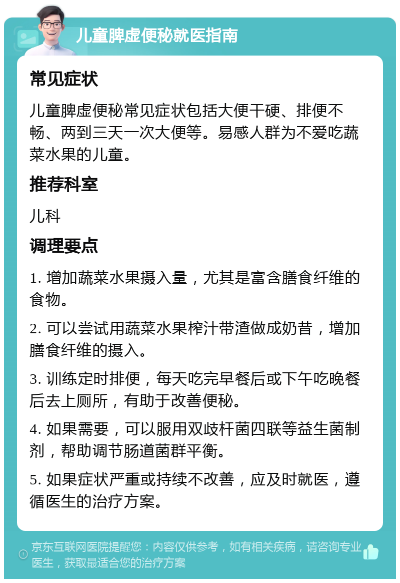 儿童脾虚便秘就医指南 常见症状 儿童脾虚便秘常见症状包括大便干硬、排便不畅、两到三天一次大便等。易感人群为不爱吃蔬菜水果的儿童。 推荐科室 儿科 调理要点 1. 增加蔬菜水果摄入量，尤其是富含膳食纤维的食物。 2. 可以尝试用蔬菜水果榨汁带渣做成奶昔，增加膳食纤维的摄入。 3. 训练定时排便，每天吃完早餐后或下午吃晚餐后去上厕所，有助于改善便秘。 4. 如果需要，可以服用双歧杆菌四联等益生菌制剂，帮助调节肠道菌群平衡。 5. 如果症状严重或持续不改善，应及时就医，遵循医生的治疗方案。