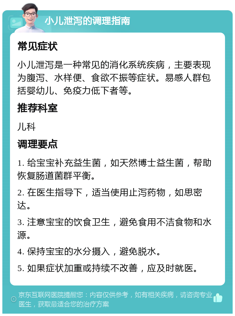 小儿泄泻的调理指南 常见症状 小儿泄泻是一种常见的消化系统疾病，主要表现为腹泻、水样便、食欲不振等症状。易感人群包括婴幼儿、免疫力低下者等。 推荐科室 儿科 调理要点 1. 给宝宝补充益生菌，如天然博士益生菌，帮助恢复肠道菌群平衡。 2. 在医生指导下，适当使用止泻药物，如思密达。 3. 注意宝宝的饮食卫生，避免食用不洁食物和水源。 4. 保持宝宝的水分摄入，避免脱水。 5. 如果症状加重或持续不改善，应及时就医。