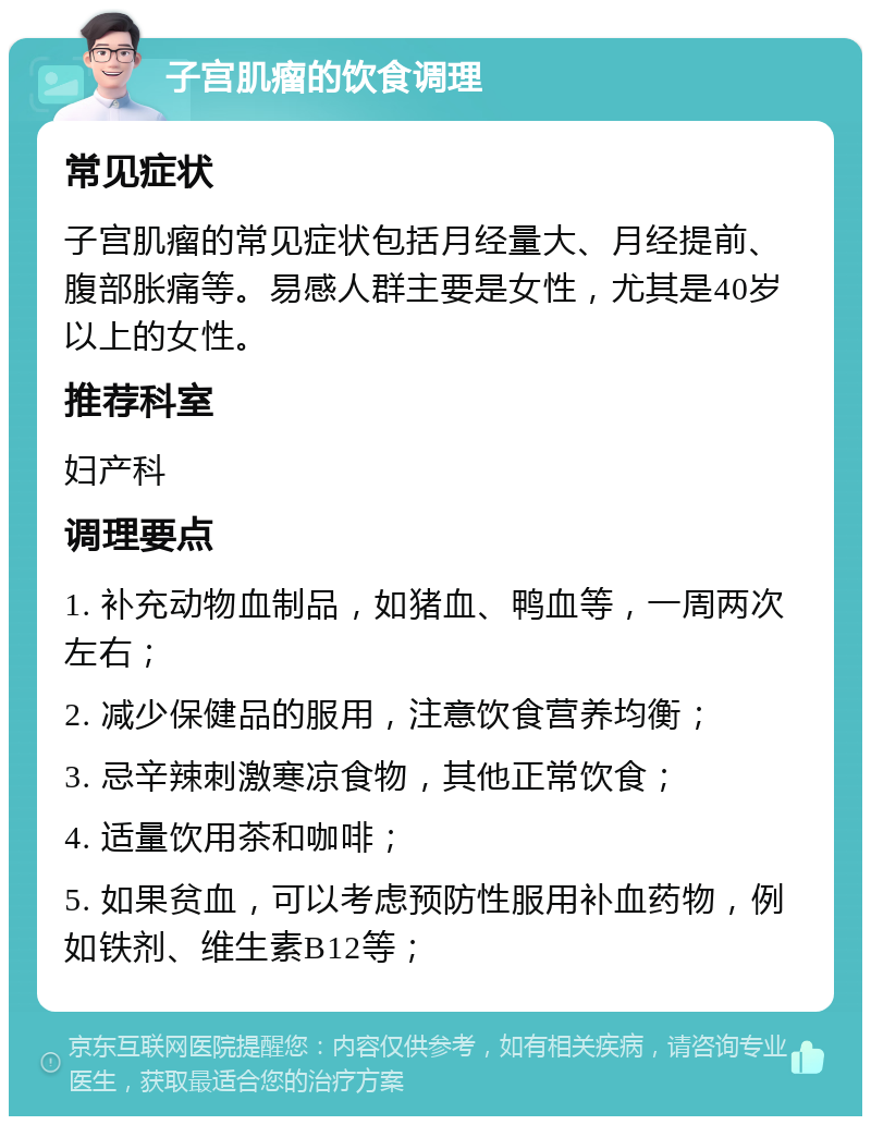 子宫肌瘤的饮食调理 常见症状 子宫肌瘤的常见症状包括月经量大、月经提前、腹部胀痛等。易感人群主要是女性，尤其是40岁以上的女性。 推荐科室 妇产科 调理要点 1. 补充动物血制品，如猪血、鸭血等，一周两次左右； 2. 减少保健品的服用，注意饮食营养均衡； 3. 忌辛辣刺激寒凉食物，其他正常饮食； 4. 适量饮用茶和咖啡； 5. 如果贫血，可以考虑预防性服用补血药物，例如铁剂、维生素B12等；